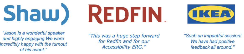 Shaw Communications says "Jason is a wonderful speaker and highly engaging." Redfin Corporation says "This was a huge step forward for our Accessibility ERG" and Ikea says "Such an impactful session"