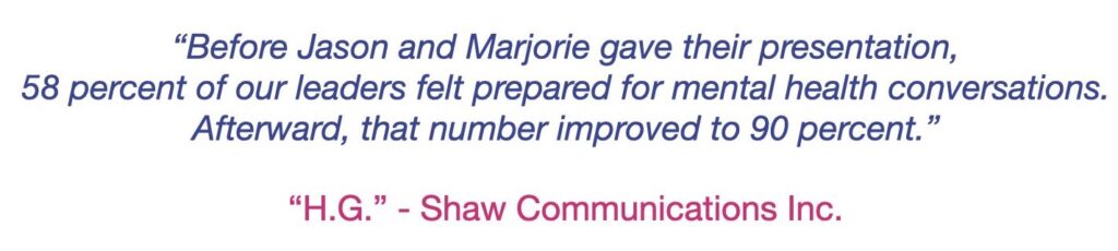 Blue text on white background.  Testimonial quote: Before Jason and Marjorie gave their presentation, 58 percent of our leaders felt prepared for mental health conversations. Afterward, that number improved to 90 percent. 
from
H.G. - Shaw Communications Inc.