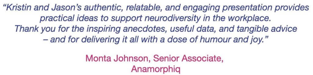 Blue text: “Kristin and Jason’s authentic, relatable, and engaging presentation provides practical ideas to support neurodiversity in the workplace. Thank you for the inspiring anecdotes, useful data, and tangible advice – and for delivering it all with a dose of humour and joy.” signed Monta Johnson, Senior Associate, Anamorphiq